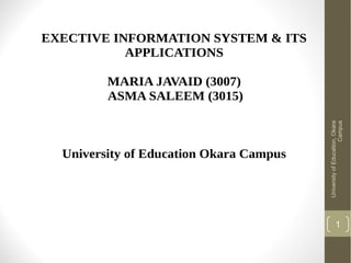EXECTIVE INFORMATION SYSTEM & ITS
APPLICATIONS

University of Education Okara Campus

University of Education, Okara
Campus

MARIA JAVAID (3007)
ASMA SALEEM (3015)

1

 