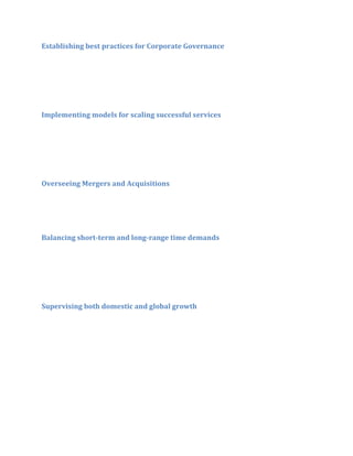 Establishing best practices for Corporate Governance

Implementing models for scaling successful services

Overseeing Mergers and Acquisitions

Balancing short-term and long-range time demands

Supervising both domestic and global growth

 