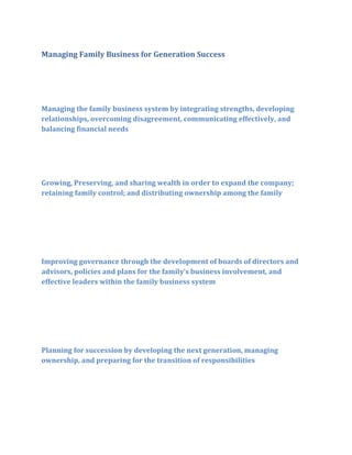 Managing Family Business for Generation Success

Managing the family business system by integrating strengths, developing
relationships, overcoming disagreement, communicating effectively, and
balancing financial needs

Growing, Preserving, and sharing wealth in order to expand the company;
retaining family control; and distributing ownership among the family

Improving governance through the development of boards of directors and
advisors, policies and plans for the family’s business involvement, and
effective leaders within the family business system

Planning for succession by developing the next generation, managing
ownership, and preparing for the transition of responsibilities

 