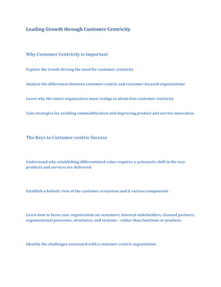Leading Growth through Customer Centricity

Why Customer Centricity is Important
Explore the trends driving the need for customer centricity
Analyze the differences between customer-centric and customer-focused organizations
Learn why the entire organization must realign to attain true customer centricity
Gain strategies for avoiding commoditization and improving product and service innovation

The Keys to Customer-centric Success

Understand why establishing differentiated value requires a systematic shift in the way
products and services are delivered

Establish a holistic view of the customer ecosystem and it various components

Learn how to focus your organization on customers, internal stakeholders, channel partners,
organizational processes, structures, and systems – rather than functions or products

Identify the challenges associated with a customer-centric organization

 