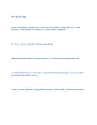 Driving Change

Learn how to plan a company-wide realignment to achieve customer centricity – from
processes and culture to leadership and control systems and beyond

Develop a strategy for leading and managing change

Identify the landmarks and landmines inherent in implementing customer centricity

Assess the effectiveness of key metrics and milestones use to quantify and measure success
in India and other global markets

Explore the best ways of leveraging human capital to foster product and service innovation

 