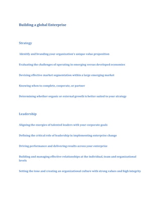 Building a global Enterprise

Strategy
Identify and branding your organization’s unique value proposition
Evaluating the challenges of operating in emerging versus developed economies
Devising effective market segmentation within a large emerging market
Knowing when to complete, cooperate, or partner
Determining whether organic or external growth is better suited to your strategy

Leadership
Aligning the energies of talented leaders with your corporate goals
Defining the critical role of leadership in implementing enterprise change
Driving performance and delivering results across your enterprise
Building and managing effective relationships at the individual, team and organizational
levels
Setting the tone and creating an organizational culture with strong values and high integrity

 