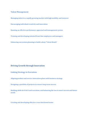 Talent Management
Managing talent in a rapidly growing market with high mobility and turnover
Encouraging individual creativity and innovation
Running an effective performance appraisal and management system
Training and developing talented front-line employees and managers
Enhancing succession planning to build a deep “Talent Bench”

Driving Growth through Innovation
Linking Strategy to Execution
Aligning product and service innovation plans with business strategy
Designing a portfolio of projects to ensure long-term success
Building skills for R & D and execution, and balancing the two to meet current and future
needs

Creating and developing effective cross-functional teams

 