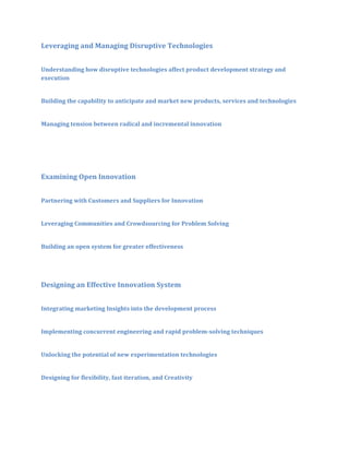 Leveraging and Managing Disruptive Technologies
Understanding how disruptive technologies affect product development strategy and
execution
Building the capability to anticipate and market new products, services and technologies
Managing tension between radical and incremental innovation

Examining Open Innovation
Partnering with Customers and Suppliers for Innovation
Leveraging Communities and Crowdsourcing for Problem Solving
Building an open system for greater effectiveness

Designing an Effective Innovation System
Integrating marketing Insights into the development process
Implementing concurrent engineering and rapid problem-solving techniques
Unlocking the potential of new experimentation technologies
Designing for flexibility, fast iteration, and Creativity

 