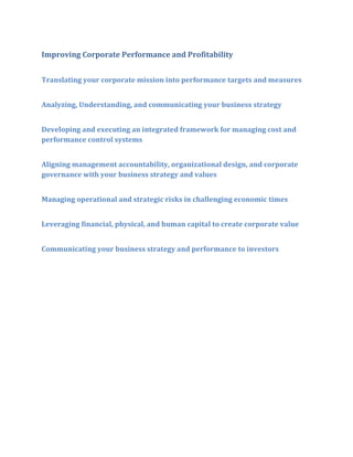 Improving Corporate Performance and Profitability
Translating your corporate mission into performance targets and measures
Analyzing, Understanding, and communicating your business strategy
Developing and executing an integrated framework for managing cost and
performance control systems
Aligning management accountability, organizational design, and corporate
governance with your business strategy and values
Managing operational and strategic risks in challenging economic times
Leveraging financial, physical, and human capital to create corporate value
Communicating your business strategy and performance to investors

 