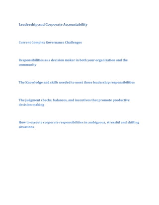 Leadership and Corporate Accountability

Current Complex Governance Challenges

Responsibilities as a decision maker in both your organization and the
community

The Knowledge and skills needed to meet those leadership responsibilities

The judgment checks, balances, and incentives that promote productive
decision making

How to execute corporate responsibilities in ambiguous, stressful and shifting
situations

 
