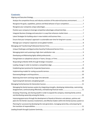 Contents
Aligning and Executive Strategy .................................................................................................................... 7
Analyze the competitive forces and industry evolution of the external business environment .............. 7
Recognize the goals, capabilities, policies and likely behavior of your competitors ................................ 7
Recognize your companies unique advantages ........................................................................................ 7
Position your company to leverage competitive advantages and partnerships ...................................... 7
Integrate Business Strategy and execution in a way that enhances market share .................................. 7
Latest Strategies for building value in new markets and business lines................................................... 7
Ensure that your company’s approach is sustainable over-time for long term success .......................... 8
Manage your company’s expansion across global markets ..................................................................... 8
Managing and Transforming Professional Service Firms .............................................................................. 9
Unique Challenges and Opportunities faced by Professional Service Firms ............................................ 9
Managing talent and sustaining a high client satisfaction rate ................................................................ 9
Developing and Motivating highly skilled professionals........................................................................... 9
Fixing broken or suboptimal cultures in Teams, Groups, or Firms ........................................................... 9
Responding to Market Shifts through Strategic innovation ..................................................................... 9
Leading change in order to maintain a competitive edge ........................................................................ 9
Establishing best practices for Corporate Governance........................................................................... 10
Implementing models for scaling successful services............................................................................. 10
Overseeing Mergers and Acquisitions .................................................................................................... 10
Balancing short-term and long-range time demands ............................................................................. 10
Supervising both domestic and global growth ....................................................................................... 10
Managing Family Business for Generation Success .................................................................................... 11
Managing the family business system by integrating strengths, developing relationships, overcoming
disagreement, communicating effectively, and balancing financial needs ............................................ 11
Growing, Preserving, and sharing wealth in order to expand the company; retaining family control;
and distributing ownership among the family ........................................................................................ 11
Improving governance through the development of boards of directors and advisors, policies and
plans for the family’s business involvement, and effective leaders within the family business system 11
Planning for succession by developing the next generation, managing ownership, and preparing for
the transition of responsibilities ............................................................................................................. 11
Leading Growth through Customer Centricity ............................................................................................ 12

 