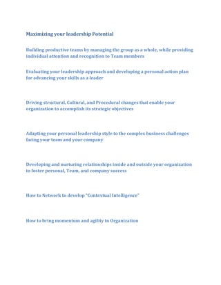 Maximizing your leadership Potential
Building productive teams by managing the group as a whole, while providing
individual attention and recognition to Team members
Evaluating your leadership approach and developing a personal action plan
for advancing your skills as a leader

Driving structural, Cultural, and Procedural changes that enable your
organization to accomplish its strategic objectives

Adapting your personal leadership style to the complex business challenges
facing your team and your company

Developing and nurturing relationships inside and outside your organization
to foster personal, Team, and company success

How to Network to develop “Contextual Intelligence”

How to bring momentum and agility in Organization

 