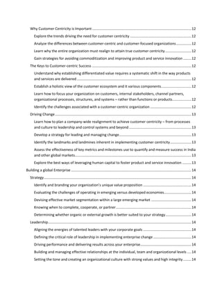 Why Customer Centricity is Important ................................................................................................... 12
Explore the trends driving the need for customer centricity ............................................................. 12
Analyze the differences between customer-centric and customer-focused organizations ............... 12
Learn why the entire organization must realign to attain true customer centricity .......................... 12
Gain strategies for avoiding commoditization and improving product and service innovation ........ 12
The Keys to Customer-centric Success ................................................................................................... 12
Understand why establishing differentiated value requires a systematic shift in the way products
and services are delivered .................................................................................................................. 12
Establish a holistic view of the customer ecosystem and it various components .............................. 12
Learn how to focus your organization on customers, internal stakeholders, channel partners,
organizational processes, structures, and systems – rather than functions or products................... 12
Identify the challenges associated with a customer-centric organization ......................................... 12
Driving Change ........................................................................................................................................ 13
Learn how to plan a company-wide realignment to achieve customer centricity – from processes
and culture to leadership and control systems and beyond .............................................................. 13
Develop a strategy for leading and managing change ........................................................................ 13
Identify the landmarks and landmines inherent in implementing customer centricity ..................... 13
Assess the effectiveness of key metrics and milestones use to quantify and measure success in India
and other global markets .................................................................................................................... 13
Explore the best ways of leveraging human capital to foster product and service innovation ......... 13
Building a global Enterprise ........................................................................................................................ 14
Strategy ................................................................................................................................................... 14
Identify and branding your organization’s unique value proposition ................................................ 14
Evaluating the challenges of operating in emerging versus developed economies ........................... 14
Devising effective market segmentation within a large emerging market ........................................ 14
Knowing when to complete, cooperate, or partner ........................................................................... 14
Determining whether organic or external growth is better suited to your strategy.......................... 14
Leadership ............................................................................................................................................... 14
Aligning the energies of talented leaders with your corporate goals ................................................ 14
Defining the critical role of leadership in implementing enterprise change ...................................... 14
Driving performance and delivering results across your enterprise................................................... 14
Building and managing effective relationships at the individual, team and organizational levels .... 14
Setting the tone and creating an organizational culture with strong values and high integrity ........ 14

 