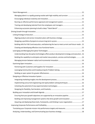 Talent Management................................................................................................................................ 15
Managing talent in a rapidly growing market with high mobility and turnover ................................ 15
Encouraging individual creativity and innovation............................................................................... 15
Running an effective performance appraisal and management system ............................................ 15
Training and developing talented front-line employees and managers............................................. 15
Enhancing succession planning to build a deep “Talent Bench” ........................................................ 15
Driving Growth through Innovation............................................................................................................ 15
Linking Strategy to Execution.................................................................................................................. 15
Aligning product and service innovation plans with business strategy .............................................. 15
Designing a portfolio of projects to ensure long-term success .......................................................... 15
Building skills for R & D and execution, and balancing the two to meet current and future needs .. 15
Creating and developing effective cross-functional teams ................................................................ 15
Leveraging and Managing Disruptive Technologies ............................................................................... 16
Understanding how disruptive technologies affect product development strategy and execution.. 16
Building the capability to anticipate and market new products, services and technologies ............. 16
Managing tension between radical and incremental innovation ....................................................... 16
Examining Open Innovation .................................................................................................................... 16
Partnering with Customers and Suppliers for Innovation .................................................................. 16
Leveraging Communities and Crowdsourcing for Problem Solving .................................................... 16
Building an open system for greater effectiveness ............................................................................ 16
Designing an Effective Innovation System .............................................................................................. 16
Integrating marketing Insights into the development process........................................................... 16
Implementing concurrent engineering and rapid problem-solving techniques ................................. 16
Unlocking the potential of new experimentation technologies ......................................................... 16
Designing for flexibility, fast iteration, and Creativity ........................................................................ 16
Building your Innovation and Growth Agenda ....................................................................................... 17
Ensuring that your growth objectives are supported by an innovation pipeline ............................... 17
Building and improving management systems that drive growth and innovation ............................ 17
Acquiring and deploying these tools, frameworks, and thinking in your organization ...................... 17
Improving Corporate Performance and Profitability .................................................................................. 18
Translating your Corporate mission into performance targets and measures....................................... 18
Analyzing, Understanding, and Communicating your business strategy................................................ 18

 