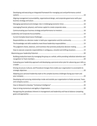Developing and executing an integrated framework for managing cost and performance control
systems ................................................................................................................................................... 18
Aligning management accountability, organizational design, and corporate governance with your
business strategy and values .................................................................................................................. 18
Managing operational and strategic risks in challenging economic times ............................................. 18
Leveraging financial, physical, and human capital to create corporate value........................................ 18
Communicating your business strategy and performance to investors ................................................. 18
Leadership and Corporate Accountability .................................................................................................. 19
Current Complex Governance Challenges .............................................................................................. 19
Responsibilities as a decision maker in both your organization and the community ............................ 19
The Knowledge and skills needed to meet those leadership responsibilities ........................................ 19
The judgment checks, balances, and incentives that promote productive decision making ................. 19
How to execute corporate responsibilities in ambiguous, stressful and shifting situations .................. 19
Maximizing your leadership Potential ........................................................................................................ 20
Building productive teams by managing the group as a whole, while providing individual attention and
recognition to Team members ............................................................................................................... 20
Evaluating your leadership approach and developing a personal action plan for advancing your skills as
a leader ................................................................................................................................................... 20
Driving structural, Cultural, and Procedural changes that enable your organization to accomplish its
strategic objectives ................................................................................................................................. 20
Adapting your personal leadership style to the complex business challenges facing your team and
your company ......................................................................................................................................... 20
Developing and nurturing relationships inside and outside your organization to foster personal, Team,
and company success.............................................................................................................................. 20
How to Network to develop “Contextual Intelligence” .......................................................................... 20
How to bring momentum and agility in Organization ............................................................................ 20
Recognizing the paradoxes inherent in management and leadership and how to balance competing
goals and approaches ............................................................................................................................. 21

 