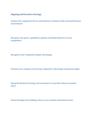 Aligning and Executive Strategy
Analyze the competitive forces and industry evolution of the external business
environment

Recognize the goals, capabilities, policies and likely behavior of your
competitors

Recognize your companies unique advantages

Position your company to leverage competitive advantages and partnerships

Integrate Business Strategy and execution in a way that enhances market
share

Latest Strategies for building value in new markets and business lines

 