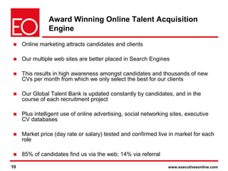 10 www.executivesonline.com10
Award Winning Online Talent Acquisition
Engine
■ Online marketing attracts candidates and clients
■ Our multiple web sites are better placed in Search Engines
■ This results in high awareness amongst candidates and thousands of new
CVs per month from which we only select the best for our clients
■ Our Global Talent Bank is updated constantly by candidates, and in the
course of each recruitment project
■ Plus intelligent use of online advertising, social networking sites, executive
CV databases
■ Market price (day rate or salary) tested and confirmed live in market for each
role
■ 85% of candidates find us via the web; 14% via referral
(+ others)
 