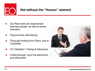 11 www.executivesonline.co.uk11
Not without the “Human” element
■ Our Recruiters are experienced
business people, as well as career
recruiters
■ Face-to-Face interviewing
■ Thorough briefing from Client, and to
Candidate
■ CV Validation / Taking of references
■ Follow-through, up to the placement,
and afterwards
 