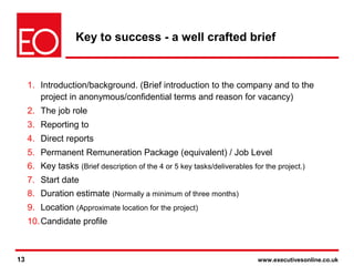 13 www.executivesonline.co.uk13
Key to success - a well crafted brief
1. Introduction/background. (Brief introduction to the company and to the
project in anonymous/confidential terms and reason for vacancy)
2. The job role
3. Reporting to
4. Direct reports
5. Permanent Remuneration Package (equivalent) / Job Level
6. Key tasks (Brief description of the 4 or 5 key tasks/deliverables for the project.)
7. Start date
8. Duration estimate (Normally a minimum of three months)
9. Location (Approximate location for the project)
10.Candidate profile
 