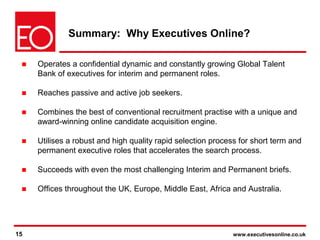 15 www.executivesonline.co.uk15
Summary: Why Executives Online?
■ Operates a confidential dynamic and constantly growing Global Talent
Bank of executives for interim and permanent roles.
■ Reaches passive and active job seekers.
■ Combines the best of conventional recruitment practise with a unique and
award-winning online candidate acquisition engine.
■ Utilises a robust and high quality rapid selection process for short term and
permanent executive roles that accelerates the search process.
■ Succeeds with even the most challenging Interim and Permanent briefs.
■ Offices throughout the UK, Europe, Middle East, Africa and Australia.
 