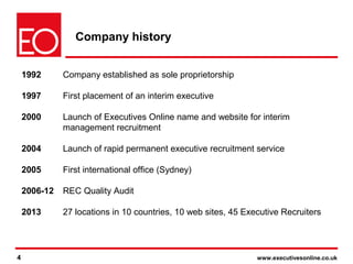 4 www.executivesonline.co.uk4
Company history
1992 Company established as sole proprietorship
1997 First placement of an interim executive
2000 Launch of Executives Online name and website for interim
management recruitment
2004 Launch of rapid permanent executive recruitment service
2005 First international office (Sydney)
2006-12 REC Quality Audit
2013 27 locations in 10 countries, 10 web sites, 45 Executive Recruiters
 