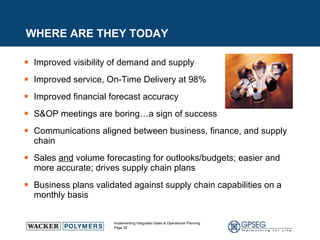 WHERE ARE THEY TODAY Improved visibility of demand and supply Improved service, On-Time Delivery at 98% Improved financial forecast accuracy S&OP meetings are boring…a sign of success Communications aligned between business, finance, and supply chain Sales  and  volume forecasting for outlooks/budgets; easier and more accurate; drives supply chain plans Business plans validated against supply chain capabilities on a monthly basis  