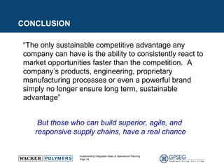 “ The only sustainable competitive advantage any company can have is the ability to consistently react to market opportunities faster than the competition.  A company’s products, engineering, proprietary manufacturing processes or even a powerful brand simply no longer ensure long term, sustainable advantage” But those who can build superior, agile, and  responsive supply chains, have a real chance CONCLUSION 