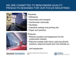 WE ARE COMMITTED TO BENCHMARK-QUALITY PRODUCTS DESIGNED FOR OUR FOCUS INDUSTRIES Industries Adhesives Automotive and transport Construction chemicals  Gumbase Industrial coatings and printing inks Paper and ceramics Products:  Polymer powders and dispersions for the  construction industry Polyvinyl acetate solid resins, polyvinyl alcohol solutions, polyvinyl butyral and vinyl chloride co-  and terpolymers 