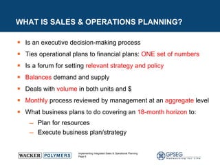 WHAT IS SALES & OPERATIONS PLANNING? Is an executive decision-making process Ties operational plans to financial plans:  ONE set of numbers Is a forum for setting  relevant strategy and policy  Balances  demand and supply Deals with  volume  in both units and $ Monthly  process reviewed by management at an  aggregate  level What business plans to do covering an  18-month horizon  to: Plan for resources Execute business plan/strategy  