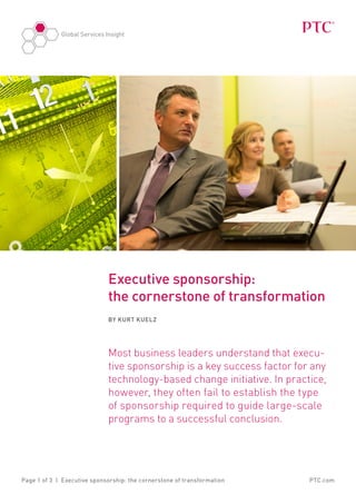 Global Services Insight




                              Executive sponsorship:
                              the cornerstone of transformation
                              By Kurt Kuelz




                              Most business leaders understand that execu-
                              tive sponsorship is a key success factor for any
                              technology-based change initiative. In practice,
                              however, they often fail to establish the type
                              of sponsorship required to guide large-scale
                              programs to a successful conclusion.




Page 1 of 3 | Executive sponsorship: the cornerstone of transformation    PTC.com
 