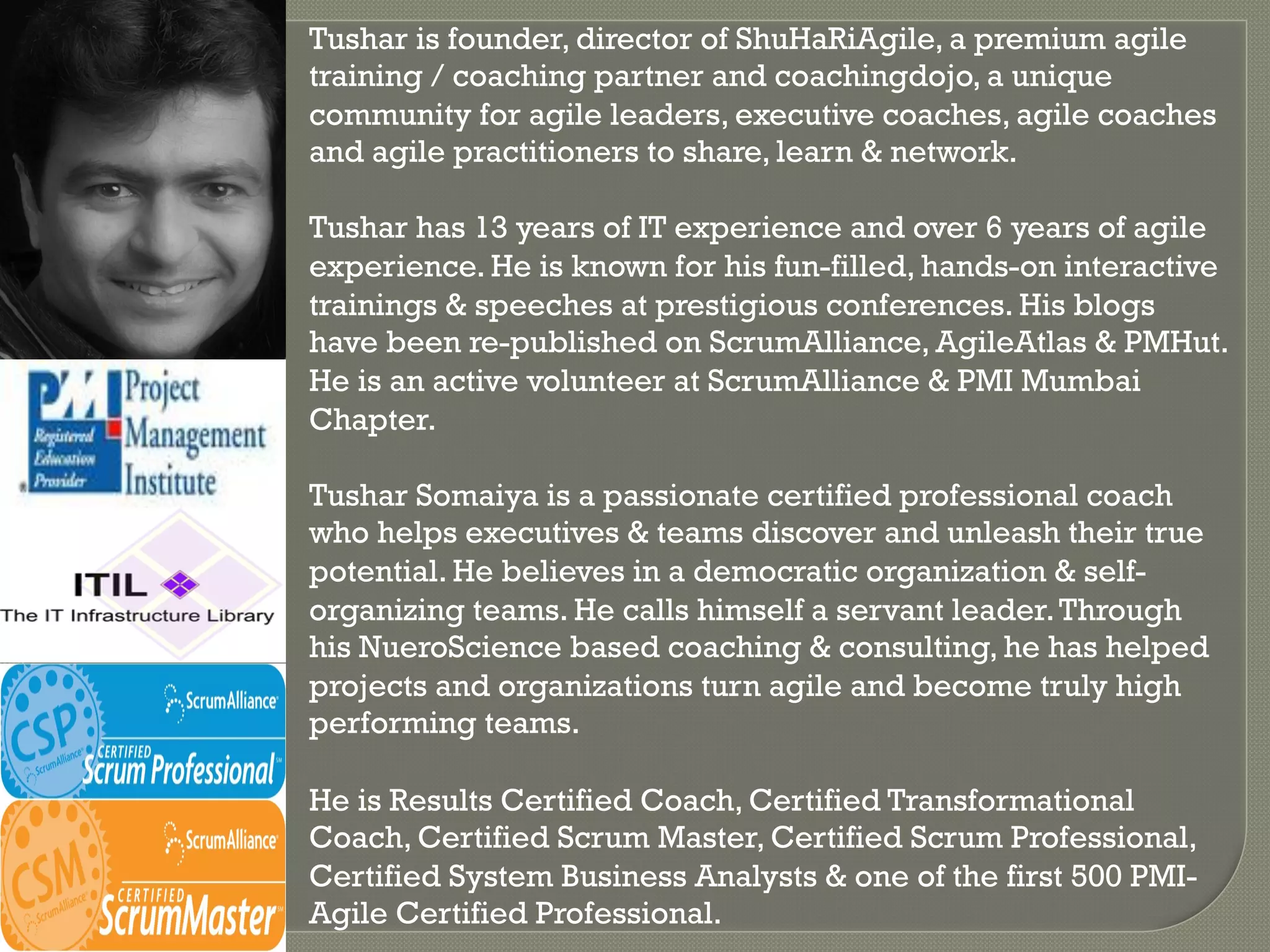 Tushar is founder, director of ShuHaRiAgile, a premium agile
training / coaching partner and coachingdojo, a unique
community for agile leaders, executive coaches, agile coaches
and agile practitioners to share, learn & network.

Tushar has 13 years of IT experience and over 6 years of agile
experience. He is known for his fun-filled, hands-on interactive
trainings & speeches at prestigious conferences. His blogs
have been re-published on ScrumAlliance, AgileAtlas & PMHut.
He is an active volunteer at ScrumAlliance & PMI Mumbai
Chapter.

Tushar Somaiya is a passionate certified professional coach
who helps executives & teams discover and unleash their true
potential. He believes in a democratic organization & self-
organizing teams. He calls himself a servant leader. Through
his NueroScience based coaching & consulting, he has helped
projects and organizations turn agile and become truly high
performing teams.

He is Results Certified Coach, Certified Transformational
Coach, Certified Scrum Master, Certified Scrum Professional,
Certified System Business Analysts & one of the first 500 PMI-
Agile Certified Professional.
 
