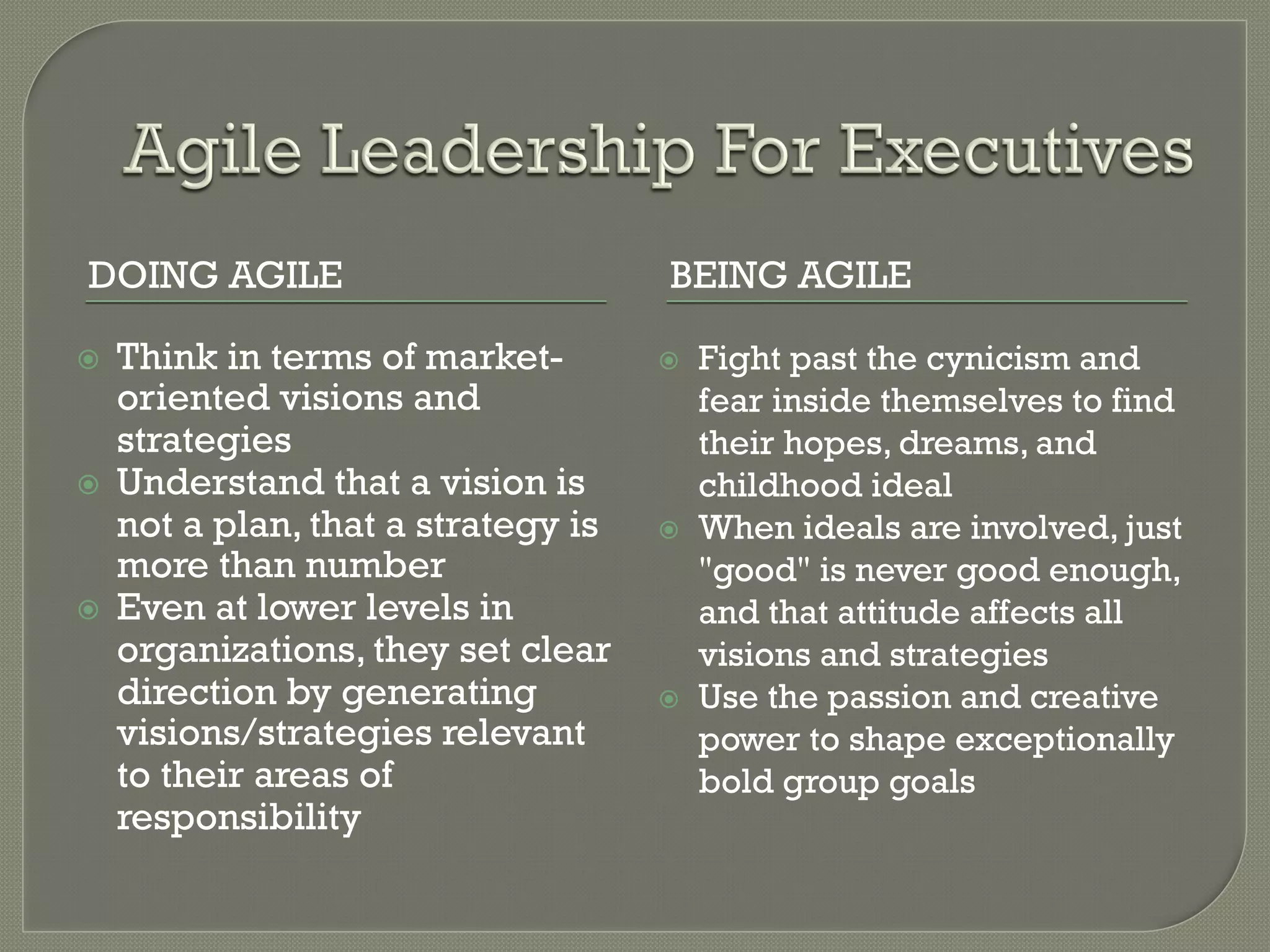 DOING AGILE                            BEING AGILE

ž    Think in terms of market-        ž    Fight past the cynicism and
      oriented visions and                   fear inside themselves to find
      strategies                             their hopes, dreams, and
ž    Understand that a vision is            childhood ideal
      not a plan, that a strategy is   ž    When ideals are involved, just
      more than number                       "good" is never good enough,
ž    Even at lower levels in                and that attitude affects all
      organizations, they set clear          visions and strategies
      direction by generating          ž    Use the passion and creative
      visions/strategies relevant            power to shape exceptionally
      to their areas of                      bold group goals
      responsibility
 