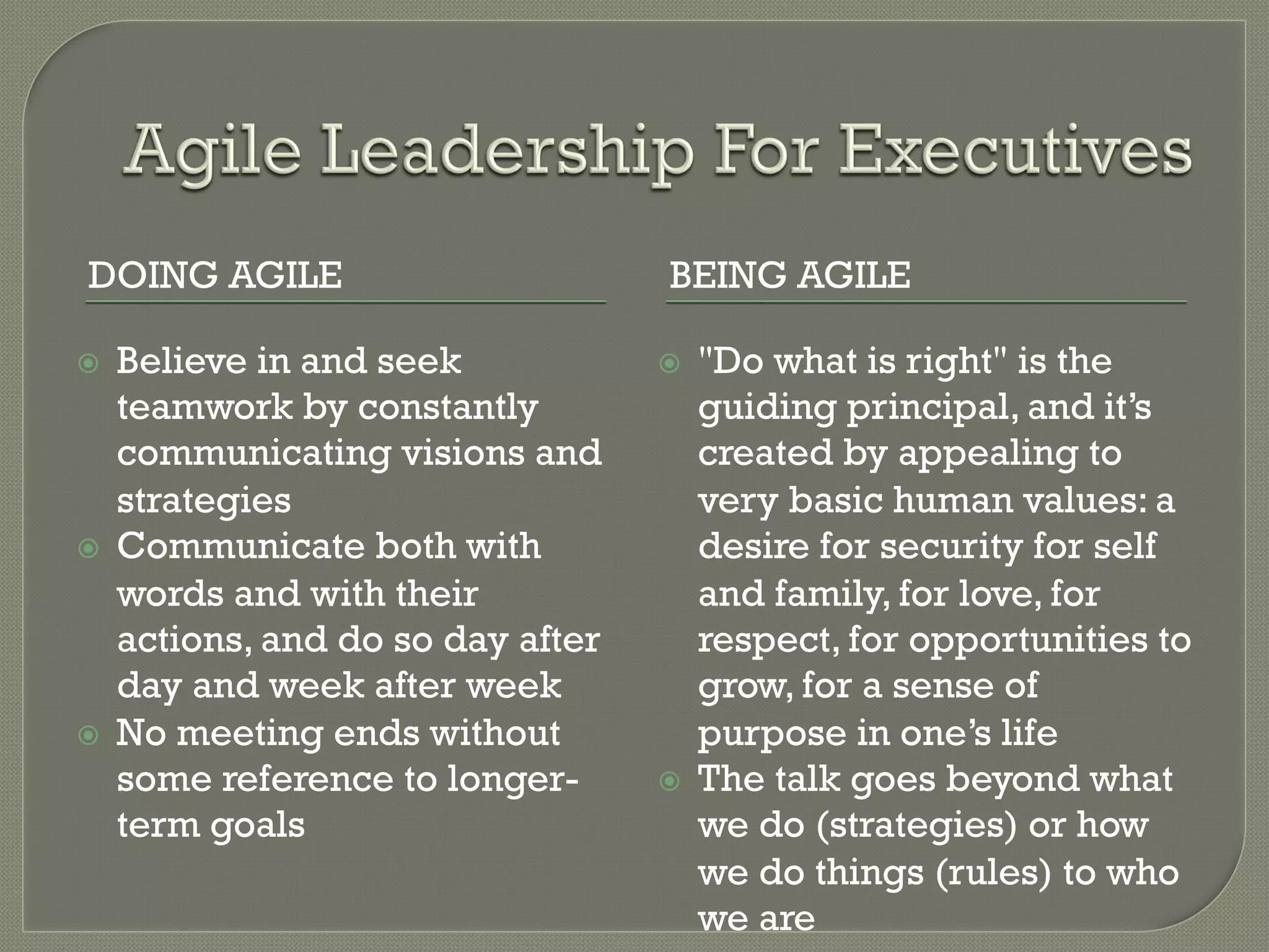 DOING AGILE                          BEING AGILE

ž    Believe in and seek            ž    "Do what is right" is the
      teamwork by constantly               guiding principal, and it’s
      communicating visions and            created by appealing to
      strategies                           very basic human values: a
ž    Communicate both with                desire for security for self
      words and with their                 and family, for love, for
      actions, and do so day after         respect, for opportunities to
      day and week after week              grow, for a sense of
ž    No meeting ends without              purpose in one’s life
      some reference to longer-      ž    The talk goes beyond what
      term goals                           we do (strategies) or how
                                           we do things (rules) to who
                                           we are
 