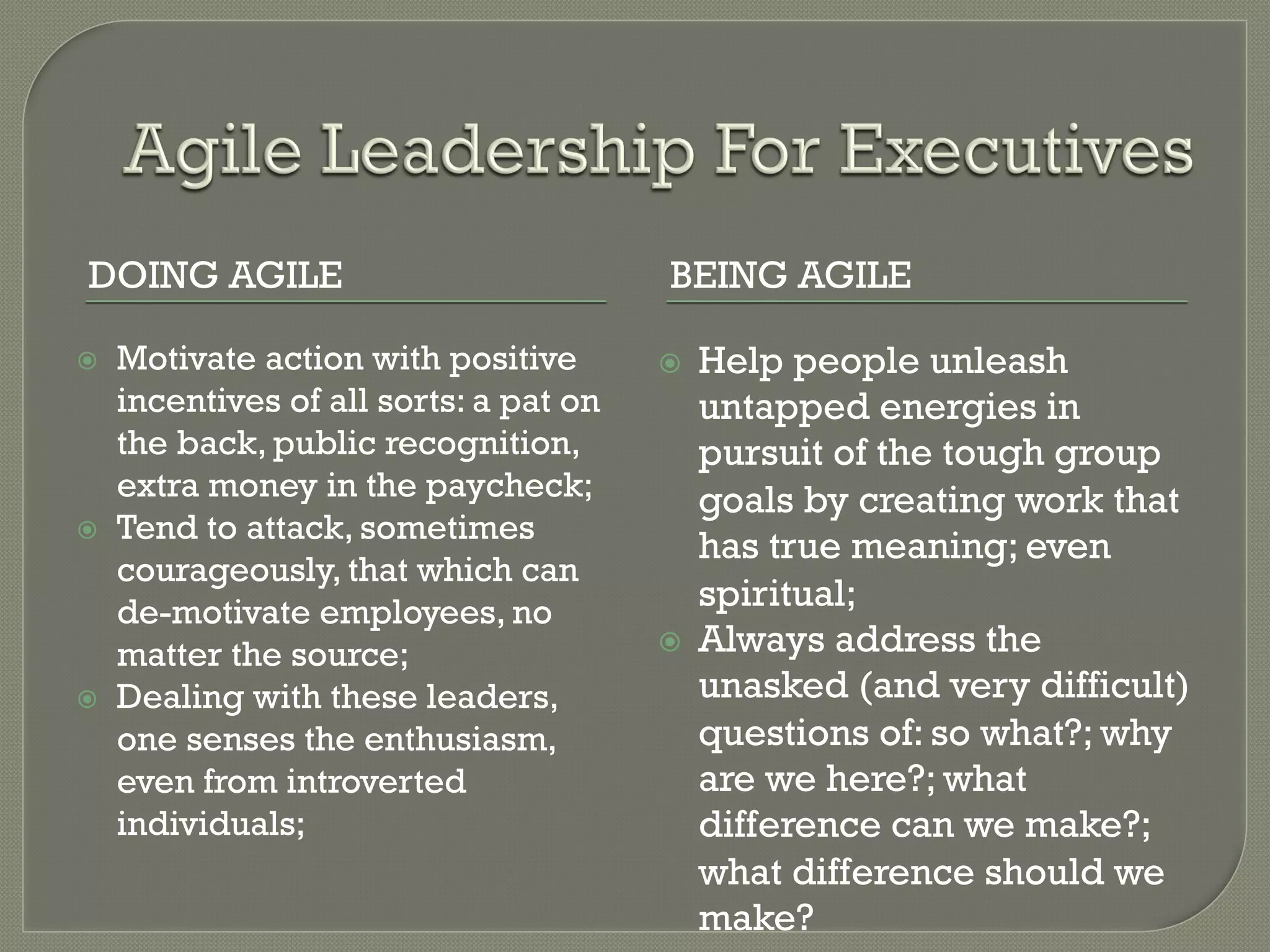 DOING AGILE                               BEING AGILE

ž    Motivate action with positive       ž    Help people unleash
      incentives of all sorts: a pat on         untapped energies in
      the back, public recognition,             pursuit of the tough group
      extra money in the paycheck;              goals by creating work that
ž    Tend to attack, sometimes
                                                has true meaning; even
      courageously, that which can
      de-motivate employees, no                 spiritual;
      matter the source;                  ž    Always address the
ž    Dealing with these leaders,               unasked (and very difficult)
      one senses the enthusiasm,                questions of: so what?; why
      even from introverted                     are we here?; what
      individuals;                              difference can we make?;
                                                what difference should we
                                                make?
 