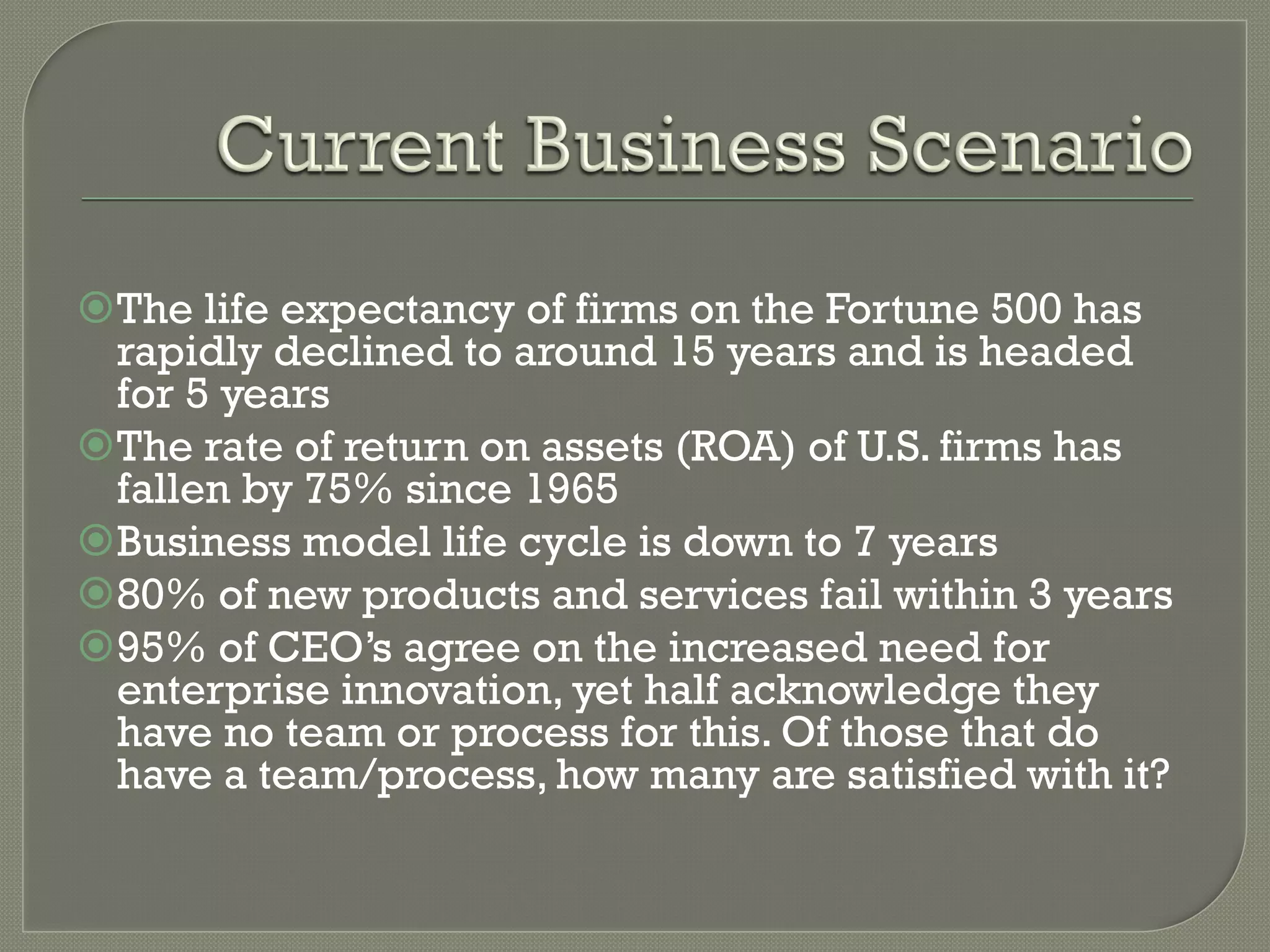 ž The life expectancy of firms on the Fortune 500 has
   rapidly declined to around 15 years and is headed
   for 5 years
ž The rate of return on assets (ROA) of U.S. firms has
   fallen by 75% since 1965
ž Business model life cycle is down to 7 years
ž 80% of new products and services fail within 3 years
ž 95% of CEO’s agree on the increased need for
   enterprise innovation, yet half acknowledge they
   have no team or process for this. Of those that do
   have a team/process, how many are satisfied with it?
 