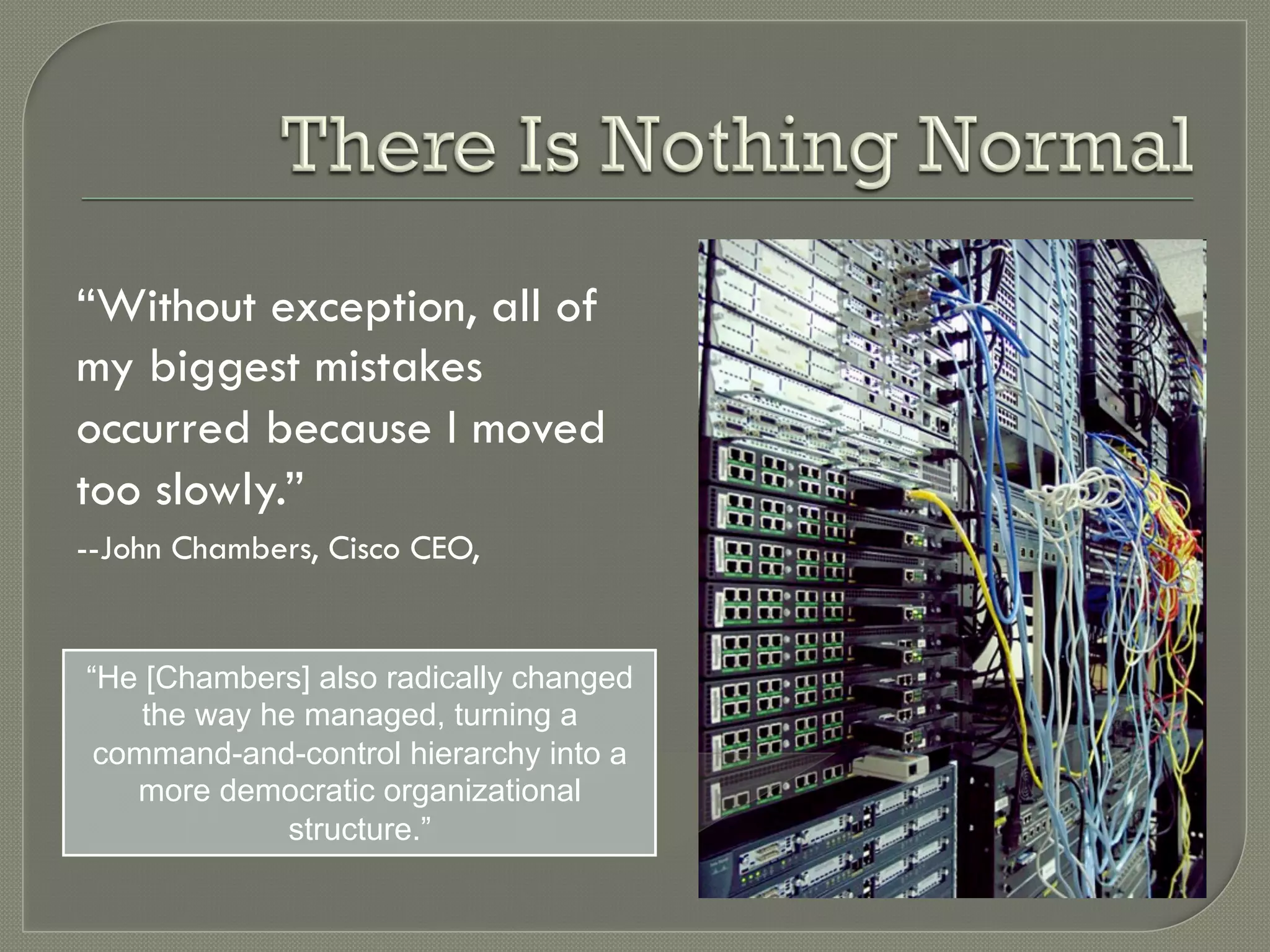 “Without exception, all of
my biggest mistakes
occurred because I moved
too slowly.”
--John Chambers, Cisco CEO,


“He [Chambers] also radically changed
    the way he managed, turning a
 command-and-control hierarchy into a
   more democratic organizational
              structure.”
 