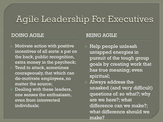 DOING AGILE                               BEING AGILE

ž    Motivate action with positive       ž    Help people unleash
      incentives of all sorts: a pat on         untapped energies in
      the back, public recognition,             pursuit of the tough group
      extra money in the paycheck;              goals by creating work that
ž    Tend to attack, sometimes
                                                has true meaning; even
      courageously, that which can
      de-motivate employees, no                 spiritual;
      matter the source;                  ž    Always address the
ž    Dealing with these leaders,               unasked (and very difficult)
      one senses the enthusiasm,                questions of: so what?; why
      even from introverted                     are we here?; what
      individuals;                              difference can we make?;
                                                what difference should we
                                                make?
 