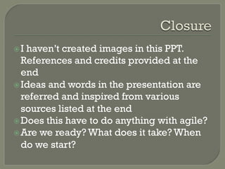 ž Ihaven’t created images in this PPT.
   References and credits provided at the
   end
ž Ideas and words in the presentation are
   referred and inspired from various
   sources listed at the end
ž Does this have to do anything with agile?
ž Are we ready? What does it take? When
   do we start?
 