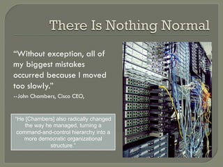 “Without exception, all of
my biggest mistakes
occurred because I moved
too slowly.”
--John Chambers, Cisco CEO,


“He [Chambers] also radically changed
    the way he managed, turning a
 command-and-control hierarchy into a
   more democratic organizational
              structure.”
 