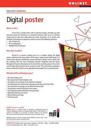www.onlinet.eu




EXECUTIVE´S SUMMARY



Digital poster
What is this?

        First of all is a solution that, with it´s dynamic images, will wake up, catch
and keep active the attention of a potential customer, who sits in a customer
waiting area or who even walks down the street. Secondly is an IT system with
hardware and software components, which consists of the following elements:
?  LCD or Plasma TV
? player
   PC or media
?CDS TV software
   ONLINET

How does it work?

        Placed in a customer waiting area or in a window display, the digital
posters represents the descendants of the classic, paper-based advertisings. It is
proven that a dynamic multimedia content will leave a deeper mark in those who
are watching, than the static marketing materials. Integrated with the Queue
Management System, the playlist can be overwritten, to always play on the screens
commercials, that stay closest to the customer needs. The commercials, campaigns,
preset multimedia content can be uploaded and managed from a central location.

What benefits will bring to you?

  No more printing costs
  No more printed material logistic costs
  The adverts are out always in the right time and place
  The distribution of a nationwide campaign can be done with a few clicks
  The renewal of a campaign can be done with a few clicks
  The dynamic content will attract more viewers
  The targeted content will lead to more purchases
  Marketing efficiency increased
  More professional image
  Profit increased




ONLINET Group in a nutshell
ONLINET Group is a European leader in developing, manufacturing Queue &
Customer Management Systems and Digital Signage solutions. With branches in 7
countries and resellers on 3 continents we provide solutions in the Financial,
Telecommunication, Retail, Healthcare, Education, Transport and Public sectors.

ONLINET through it’s systems manages around 500,000 customers daily, in more
than 1,200 Customer Services around the world.

ONLINET UK 9 Belton Road, Southampton, Hampshire, SO19 1DS - Tel/Fax: +44 2380 444868
E-mail: contact@onlinet.co.uk - Web: www.onlinet.co.uk
 