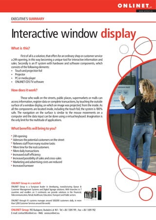 www.onlinet.eu




EXECUTIVE´S SUMMARY



Interactive window display
What is this?

         First of all is a solution, that offers for an ordinary shop or customer service
a 24h opening, in this way becoming a unique tool for interactive information and
sales. Secondly is an IT system with hardware and software components, which
consists of the following elements:
? projection foil
    Touch and
?   Projector
? player
    PC or media
?CDS TV software
    ONLINET

How does it work?

          Those who walk on the streets, public places, supermarkets or malls can
access information, register data or complete transactions, by touching the outside
surface of a window display, on which an image was projected, from the inside. As
all the components are located inside, including the touch foil, the system is 100%
safe. The navigation on the surface is similar to the mouse movements on a
computer and the data input can be done using a virtual keyboard. Imagination is
the only limit for the multitude of applications.

What benefits will bring to you?

  24h opening
  Adresses the potential customers on the street
  Relieves staff from many routine tasks
  More time for the real customers
  More daily transactions
  Increased staff efficiency
  Increased possibility of sales and cross-sales
  Marketing and advertising costs are reduced
  Increased turnover




ONLINET Group in a nutshell
ONLINET Group is a European leader in developing, manufacturing Queue &
Customer Management Systems and Digital Signage solutions. With branches in 7
countries and resellers on 3 continents we provide solutions in the Financial,
Telecommunication, Retail, Healthcare, Education, Transport and Public sectors.

ONLINET through it’s systems manages around 500,000 customers daily, in more
than 1,200 Customer Services around the world.

ONLINET Group 1112 Budapest, Budaörsi út 161 - Tel: +36 1 309 1111 , Fax: +36 1 309 1112
E-mail: contact@onlinet.eu - Web: www.onlinet.eu
 