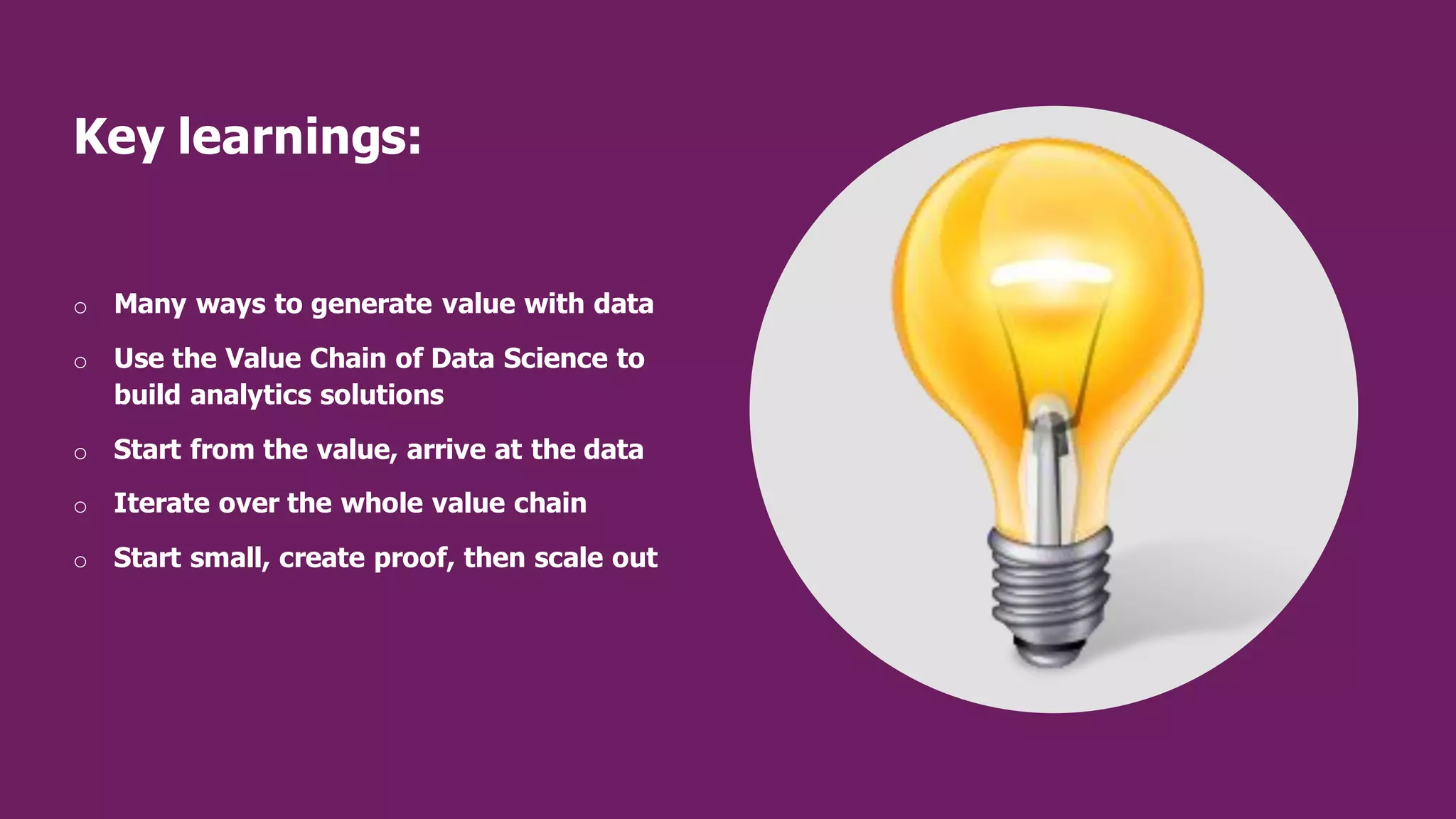 Key learnings:
o Many ways to generate value with data
o Use the Value Chain of Data Science to
build analytics solutions
o Start from the value, arrive at the data
o Iterate over the whole value chain
o Start small, create proof, then scale out
 