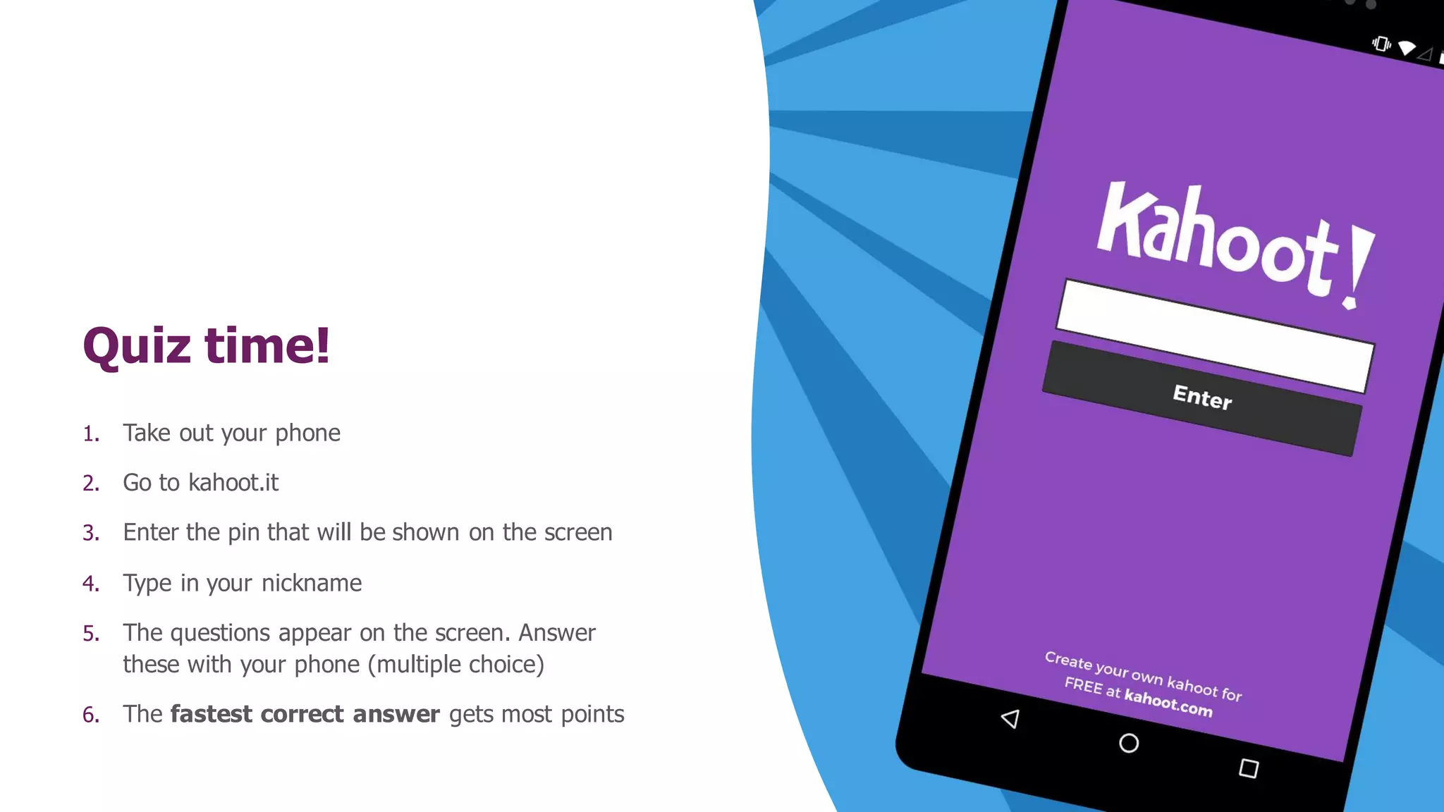Quiz time!
1. Take out your phone
2. Go to kahoot.it
3. Enter the pin that will be shown on the screen
4. Type in your nickname
5. The questions appear on the screen. Answer
these with your phone (multiple choice)
6. The fastest correct answer gets most points
 