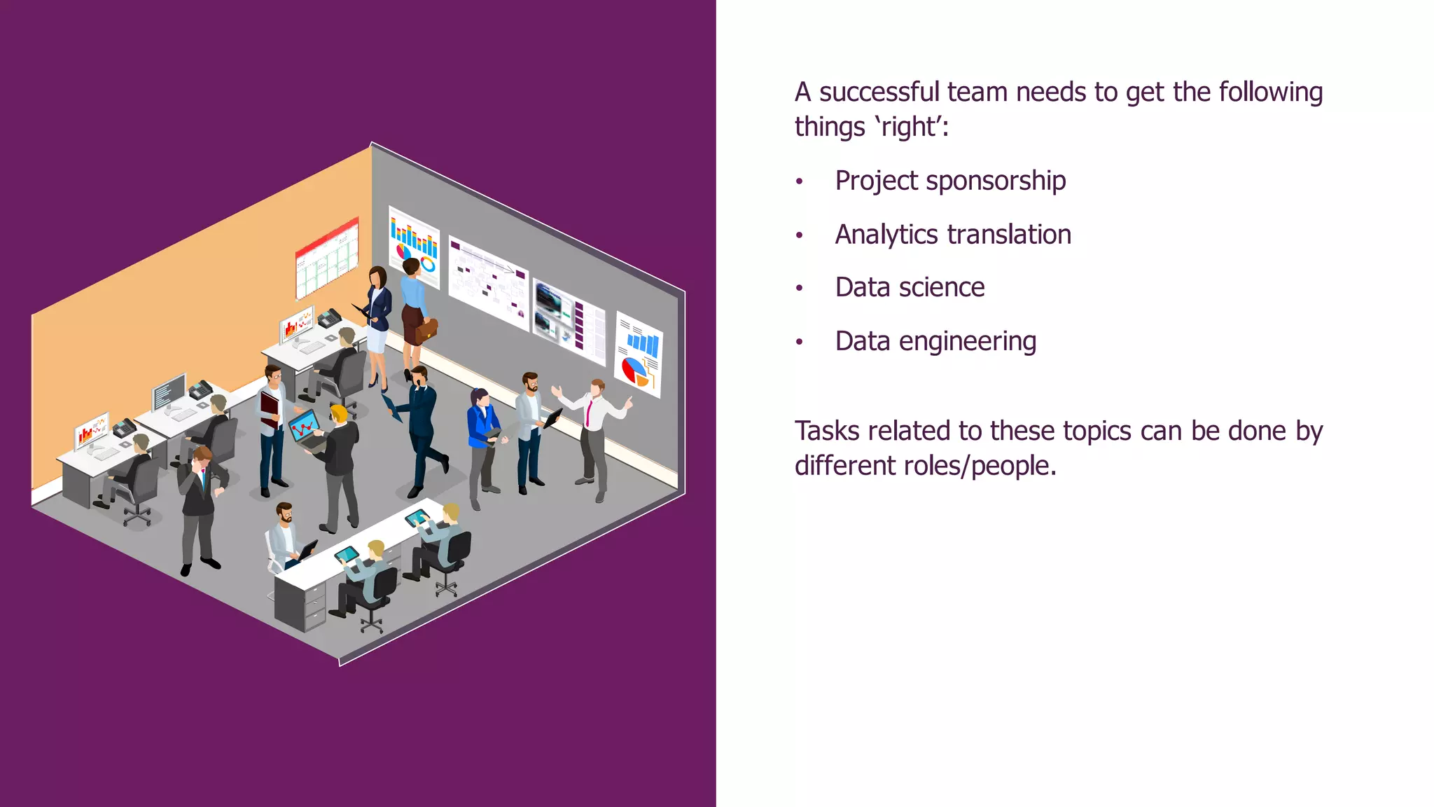 A successful team needs to get the following
things ‘right’:
• Project sponsorship
• Analytics translation
• Data science
• Data engineering
Tasks related to these topics can be done by
different roles/people.
 