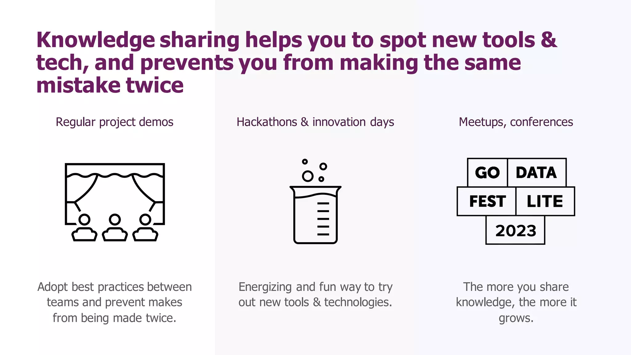 Hackathons & innovation days
Energizing and fun way to try
out new tools & technologies.
Knowledge sharing helps you to spot new tools &
tech, and prevents you from making the same
mistake twice
Regular project demos
Adopt best practices between
teams and prevent makes
from being made twice.
Meetups, conferences
The more you share
knowledge, the more it
grows.
 
