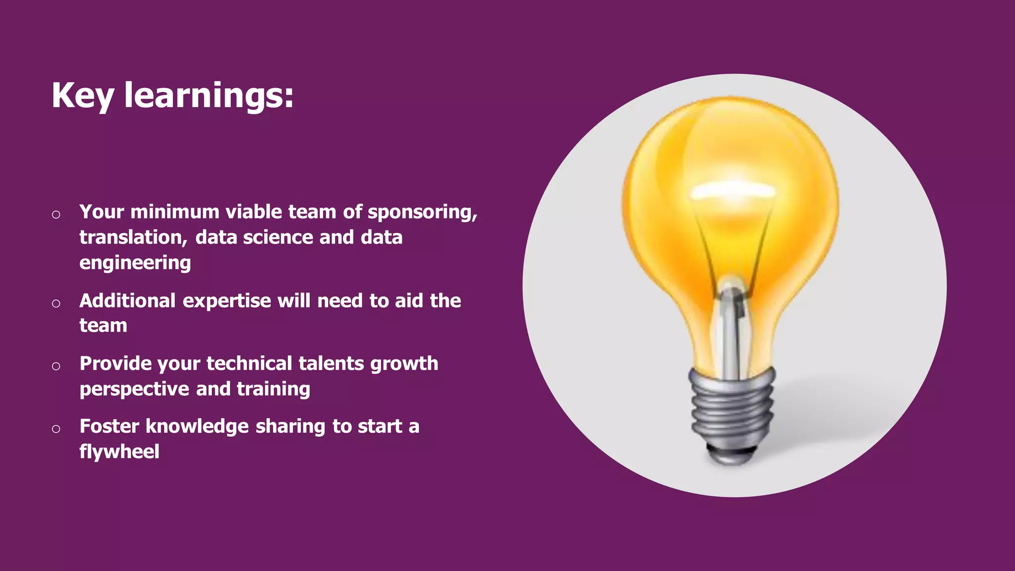Key learnings:
o Your minimum viable team of sponsoring,
translation, data science and data
engineering
o Additional expertise will need to aid the
team
o Provide your technical talents growth
perspective and training
o Foster knowledge sharing to start a
flywheel
 