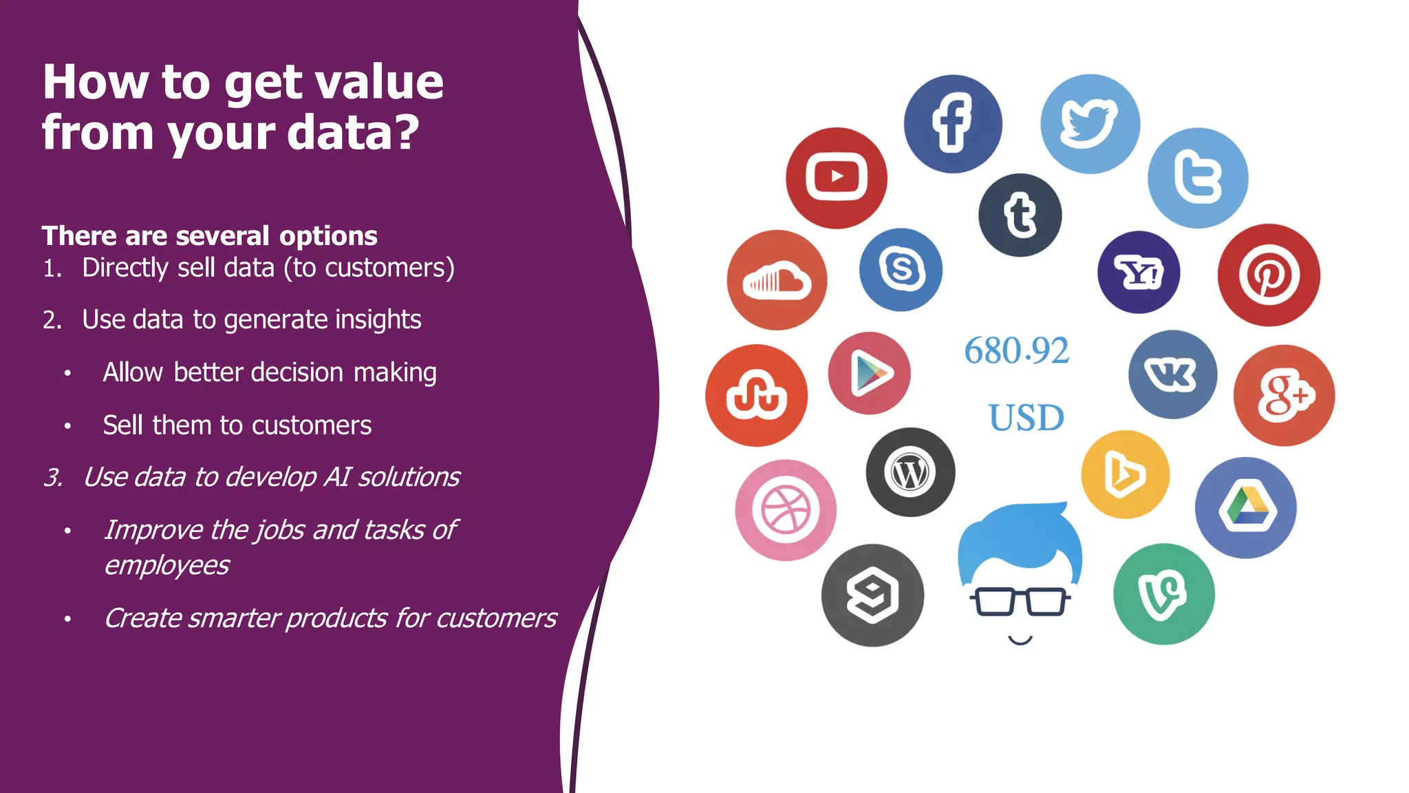 How to get value
from your data?
There are several options
1. Directly sell data (to customers)
2. Use data to generate insights
• Allow better decision making
• Sell them to customers
3. Use data to develop AI solutions
• Improve the jobs and tasks of
employees
• Create smarter products for customers
 