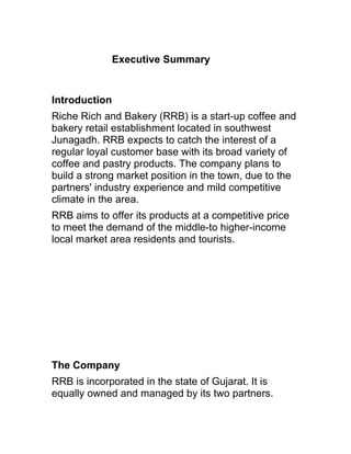 Executive Summary


Introduction
Riche Rich and Bakery (RRB) is a start-up coffee and
bakery retail establishment located in southwest
Junagadh. RRB expects to catch the interest of a
regular loyal customer base with its broad variety of
coffee and pastry products. The company plans to
build a strong market position in the town, due to the
partners' industry experience and mild competitive
climate in the area.
RRB aims to offer its products at a competitive price
to meet the demand of the middle-to higher-income
local market area residents and tourists.




The Company
RRB is incorporated in the state of Gujarat. It is
equally owned and managed by its two partners.
 