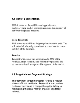 4.1 Market Segmentation

RRB focuses on the middle- and upper-income
markets. These market segments consume the majority of
coffee and espresso products.


Local Residents
RRB wants to establish a large regular customer base. This
will establish a healthy, consistent revenue base to ensure
stability of the business.

Tourists
Tourist traffic comprises approximately 35% of the
revenues. High visibility and competitive products and
service are critical to capture this segment of the market.



4.2 Target Market Segment Strategy

The dominant target market for RRB is a regular
stream of local residents. Personal and expedient
customer service at a competitive price is key to
maintaining the local market share of this target
market.
 