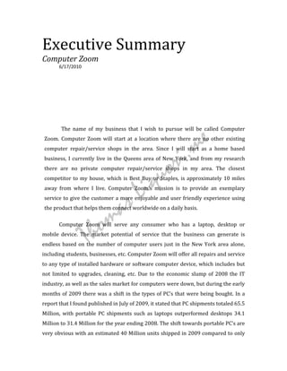 Executive Summary
                                                                                     Digitally signed by


                                                                    Thomas
                                                                                     Thomas Liquori
                                                                                     DN: cn=Thomas Liquori,
                                                                                     email=thomasliquori@aol
                                                                                     .com,

                                                                    Liquori          o=thomasliquori.me,
                                                                                     l=New York, NY
                                                                                     Date: 2010.09.05 18:31:53
                                                                                     -04'00'



Computer Zoom
       6/17/2010




        The name of my business that I wish to pursue will be called Computer



                                                                m e
Zoom. Computer Zoom will start at a location where there are no other existing
computer repair/service shops in the area. Since I will start as a home based



                                                      or i.
business, I currently live in the Queens area of New York, and from my research
there are no private computer repair/service shops in my area. The closest




                                         Li qu
competitor to my house, which is Best Buy or Staples, is approximately 10 miles
away from where I live. Computer Zoom's mission is to provide an exemplary
service to give the customer a more enjoyable and user friendly experience using

                                 a s
the product that helps them connect worldwide on a daily basis.




                     ho m
       Computer Zoom will serve any consumer who has a laptop, desktop or
mobile device. The market potential of service that the business can generate is
                   T
endless based on the number of computer users just in the New York area alone,
including students, businesses, etc. Computer Zoom will offer all repairs and service
to any type of installed hardware or software computer device, which includes but
not limited to upgrades, cleaning, etc. Due to the economic slump of 2008 the IT
industry, as well as the sales market for computers were down, but during the early
months of 2009 there was a shift in the types of PC’s that were being bought. In a
report that I found published in July of 2009, it stated that PC shipments totaled 65.5
Million, with portable PC shipments such as laptops outperformed desktops 34.1
Million to 31.4 Million for the year ending 2008. The shift towards portable PC’s are
very obvious with an estimated 40 Million units shipped in 2009 compared to only
 