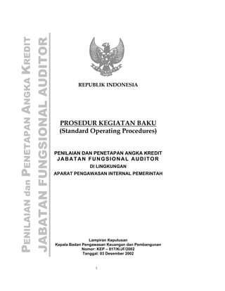 PENILAIAN dan PENETAPAN ANGKA KREDIT
JABATAN FUNGSIONAL AUDITOR


                                                 REPUBLIK INDONESIA




                                        PROSEDUR KEGIATAN BAKU
                                        (Standard Operating Procedures)


                                       PENILAIAN DAN PENETAPAN ANGKA KREDIT
                                        JABATAN FUNGSIONAL AUDITOR
                                                      DI LINGKUNGAN
                                       APARAT PENGAWASAN INTERNAL PEMERINTAH




                                                       Lampiran Keputusan
                                       Kepala Badan Pengawasan Keuangan dan Pembangunan
                                                    Nomor: KEP – 817/K/JF/2002
                                                    Tanggal: 03 Desember 2002


                                                         1
 