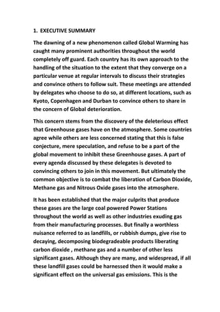 1. EXECUTIVE SUMMARY

The dawning of a new phenomenon called Global Warming has
caught many prominent authorities throughout the world
completely off guard. Each country has its own approach to the
handling of the situation to the extent that they converge on a
particular venue at regular intervals to discuss their strategies
and convince others to follow suit. These meetings are attended
by delegates who choose to do so, at different locations, such as
Kyoto, Copenhagen and Durban to convince others to share in
the concern of Global deterioration.

This concern stems from the discovery of the deleterious effect
that Greenhouse gases have on the atmosphere. Some countries
agree while others are less concerned stating that this is false
conjecture, mere speculation, and refuse to be a part of the
global movement to inhibit these Greenhouse gases. A part of
every agenda discussed by these delegates is devoted to
convincing others to join in this movement. But ultimately the
common objective is to combat the liberation of Carbon Dioxide,
Methane gas and Nitrous Oxide gases into the atmosphere.

It has been established that the major culprits that produce
these gases are the large coal powered Power Stations
throughout the world as well as other industries exuding gas
from their manufacturing processes. But finally a worthless
nuisance referred to as landfills, or rubbish dumps, give rise to
decaying, decomposing biodegradeable products liberating
carbon dioxide , methane gas and a number of other less
significant gases. Although they are many, and widespread, if all
these landfill gases could be harnessed then it would make a
significant effect on the universal gas emissions. This is the
 