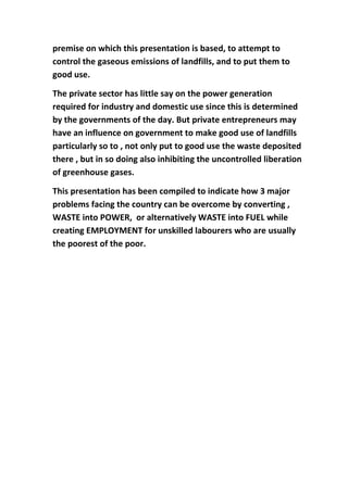 premise on which this presentation is based, to attempt to
control the gaseous emissions of landfills, and to put them to
good use.

The private sector has little say on the power generation
required for industry and domestic use since this is determined
by the governments of the day. But private entrepreneurs may
have an influence on government to make good use of landfills
particularly so to , not only put to good use the waste deposited
there , but in so doing also inhibiting the uncontrolled liberation
of greenhouse gases.

This presentation has been compiled to indicate how 3 major
problems facing the country can be overcome by converting ,
WASTE into POWER, or alternatively WASTE into FUEL while
creating EMPLOYMENT for unskilled labourers who are usually
the poorest of the poor.
 