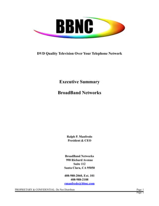 DVD Quality Television Over Your Telephone Network




                                 Executive Summary

                                BroadBand Networks




                                       Ralph P. Manfredo
                                       President & CEO




                                     BroadBand Networks
                                      990 Richard Avenue
                                           Suite 112
                                     Santa Clara, CA 95050

                                     408-988-2060, Ext. 101
                                         408-988-2188
                                     rmanfredo@bbnc.com
PROPRIETARY & CONFIDENTIAL: Do Not Distribute                        Page 1
                                                                     Page 1
 